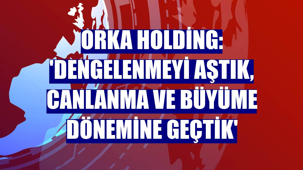 Orka Holding: 'Dengelenmeyi aştık, canlanma ve büyüme dönemine geçtik'