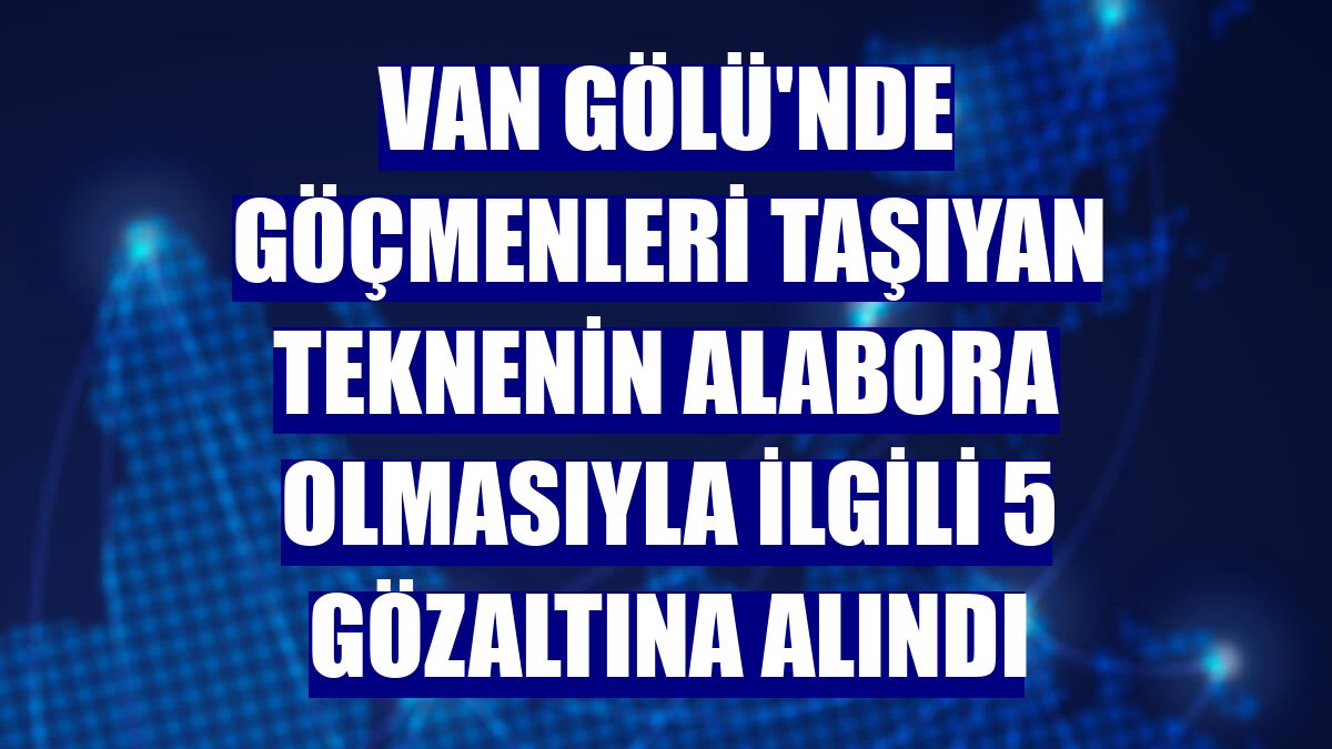 Van Gölü'nde göçmenleri taşıyan teknenin alabora olmasıyla ilgili 5 gözaltına alındı