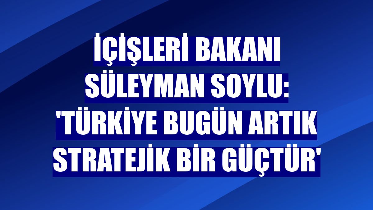 İçişleri Bakanı Süleyman Soylu: 'Türkiye bugün artık stratejik bir güçtür'