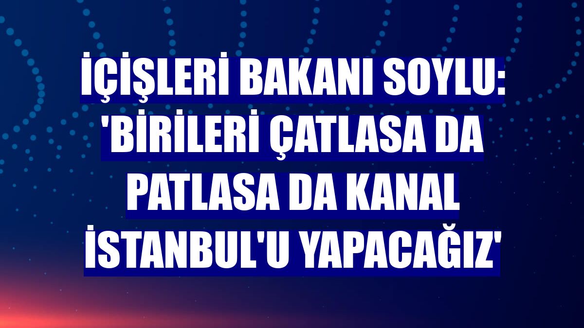 İçişleri Bakanı Soylu: 'Birileri çatlasa da patlasa da Kanal İstanbul'u yapacağız'