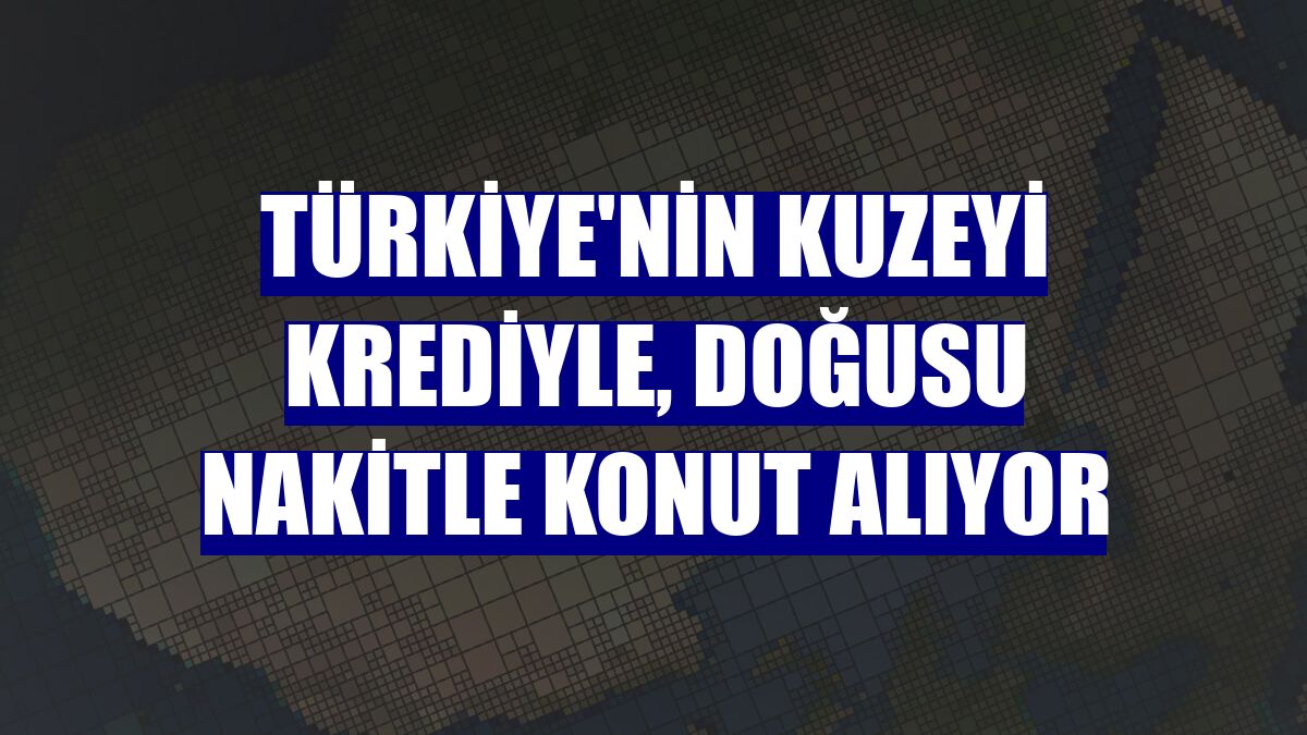 Türkiye'nin kuzeyi krediyle, doğusu nakitle konut alıyor