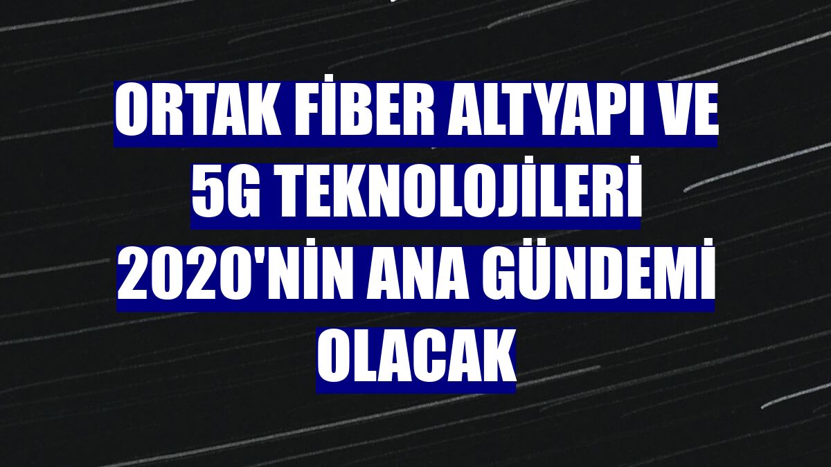 Ortak fiber altyapı ve 5G teknolojileri 2020'nin ana gündemi olacak
