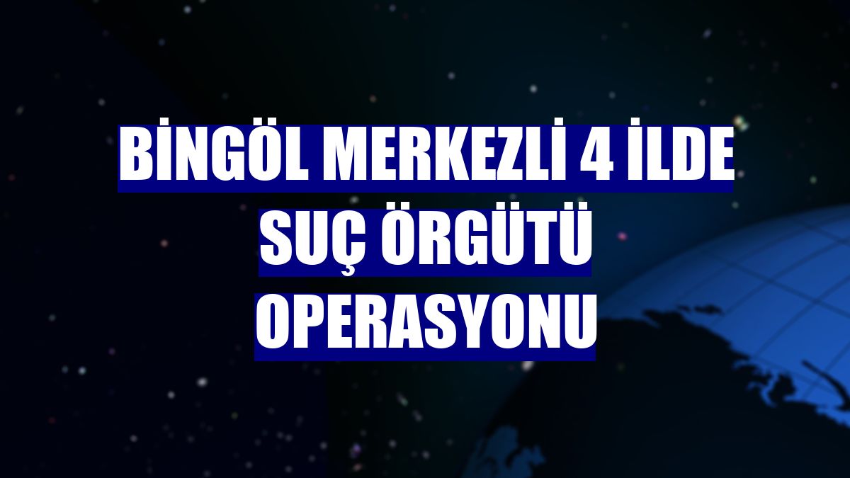 Bingöl merkezli 4 ilde suç örgütü operasyonu