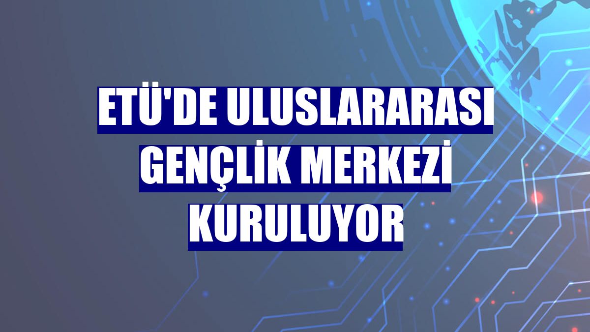 ETÜ'de Uluslararası Gençlik Merkezi kuruluyor