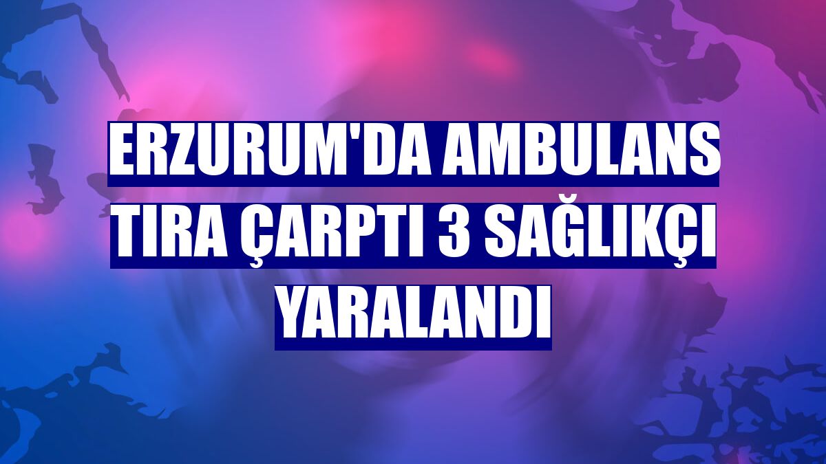 Erzurum'da ambulans tıra çarptı 3 sağlıkçı yaralandı