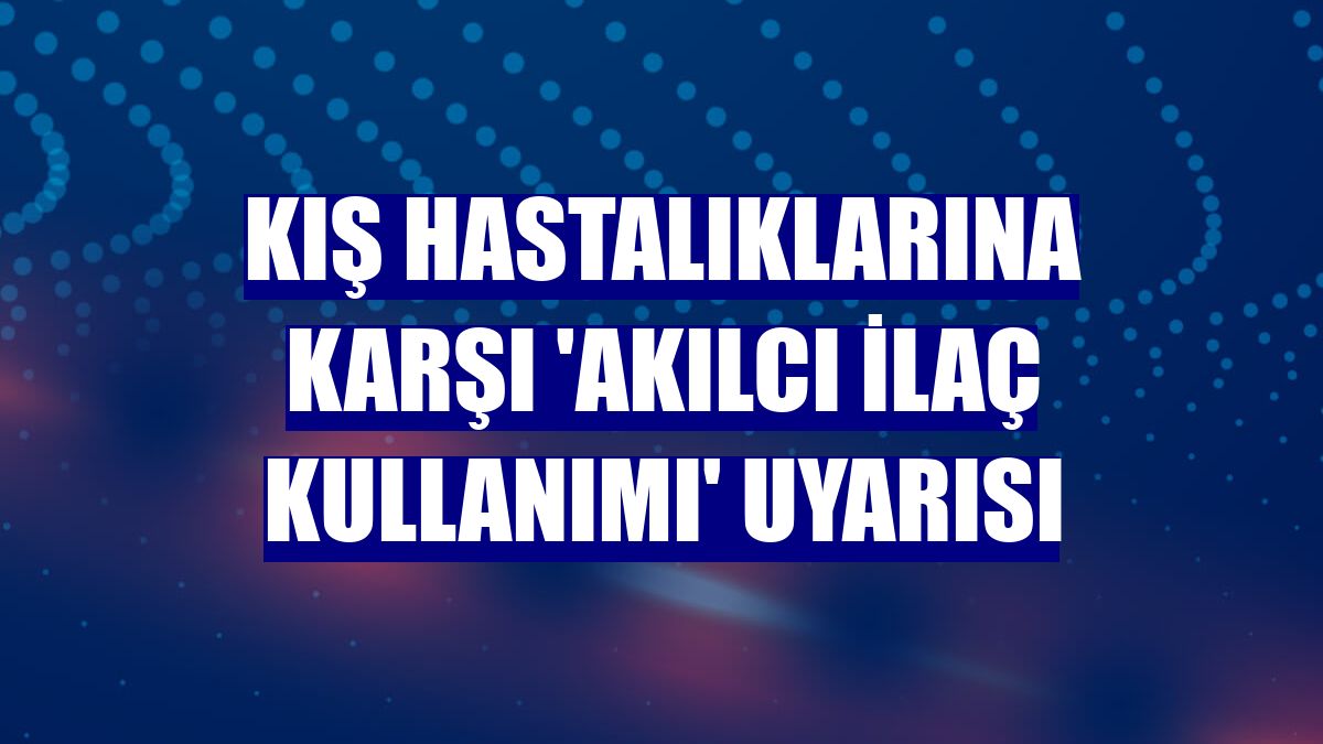 Kış hastalıklarına karşı 'akılcı ilaç kullanımı' uyarısı