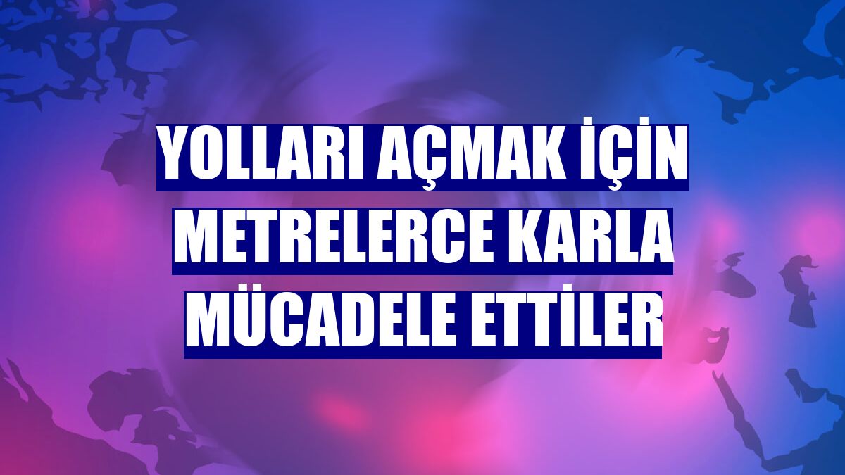 Yolları açmak için metrelerce karla mücadele ettiler