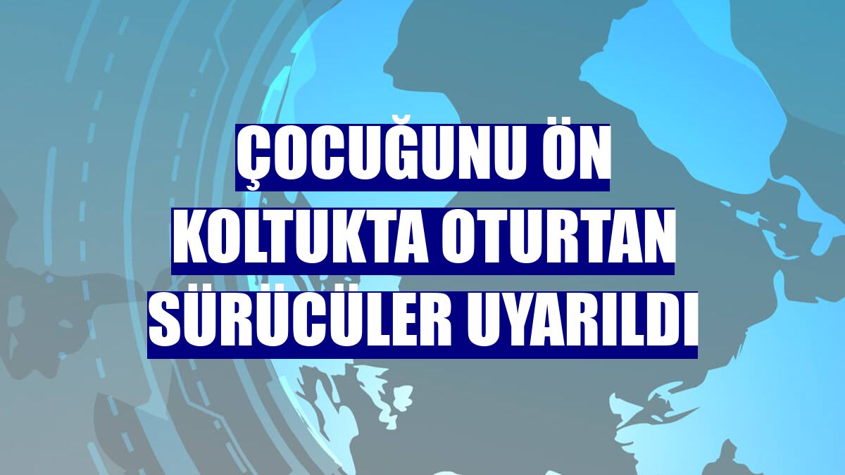 Çocuğunu ön koltukta oturtan sürücüler uyarıldı