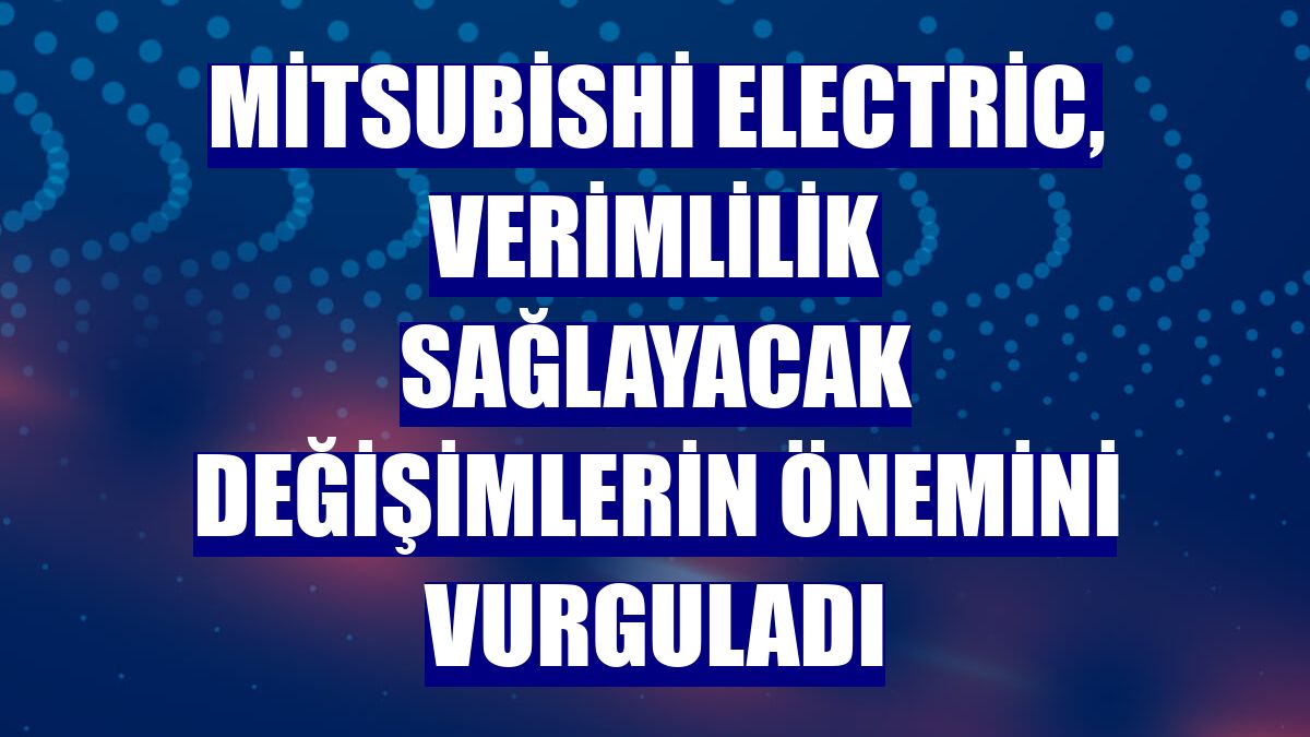 Mitsubishi Electric, verimlilik sağlayacak değişimlerin önemini vurguladı