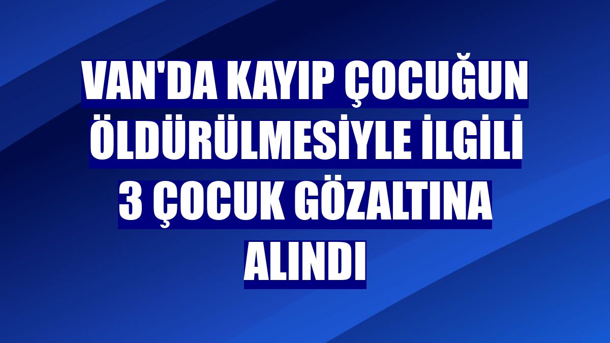 Van'da kayıp çocuğun öldürülmesiyle ilgili 3 çocuk gözaltına alındı