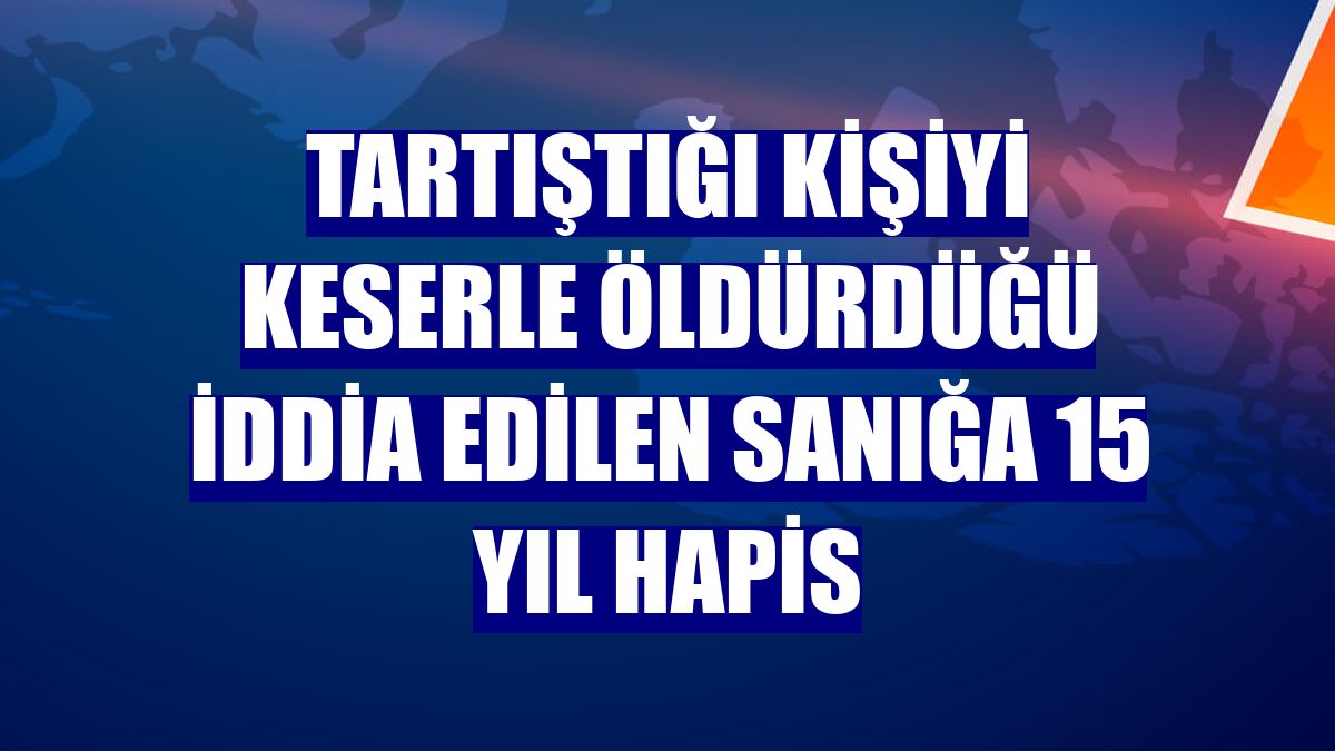 Tartıştığı kişiyi keserle öldürdüğü iddia edilen sanığa 15 yıl hapis