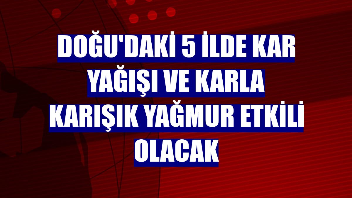 Doğu'daki 5 ilde kar yağışı ve karla karışık yağmur etkili olacak