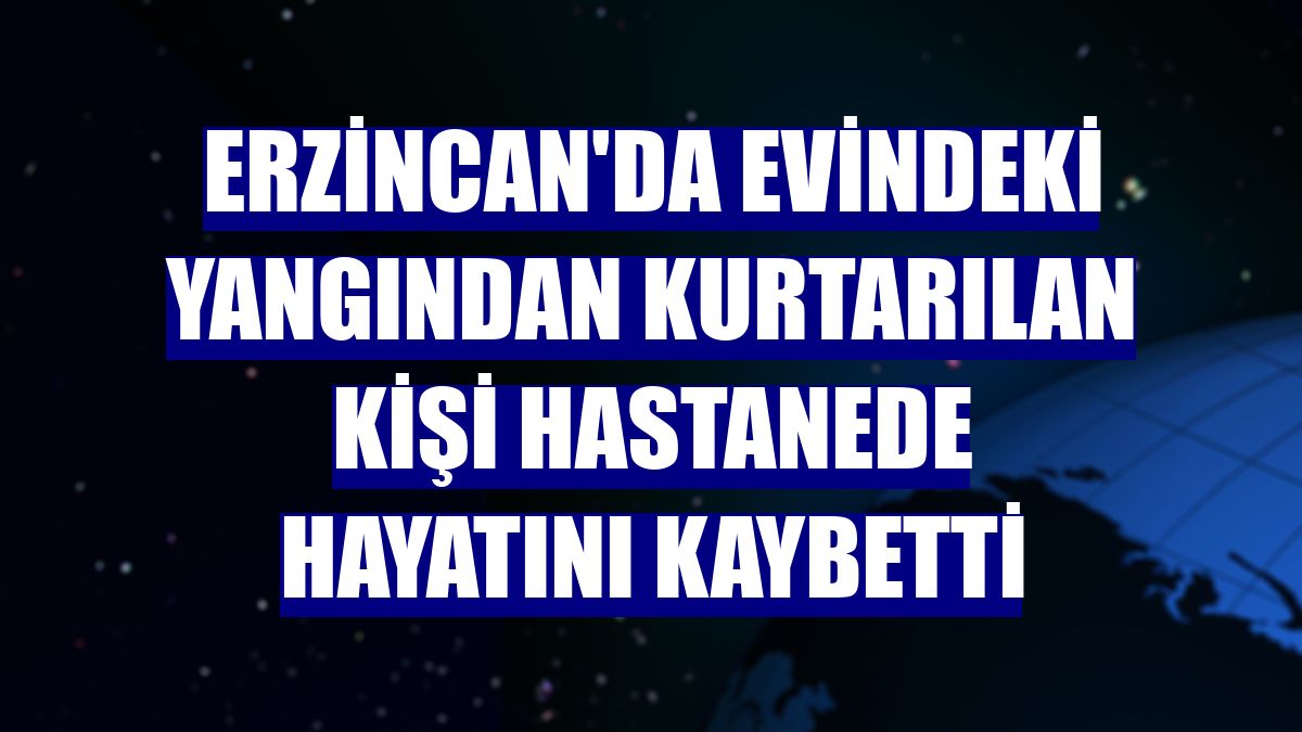 Erzincan'da evindeki yangından kurtarılan kişi hastanede hayatını kaybetti