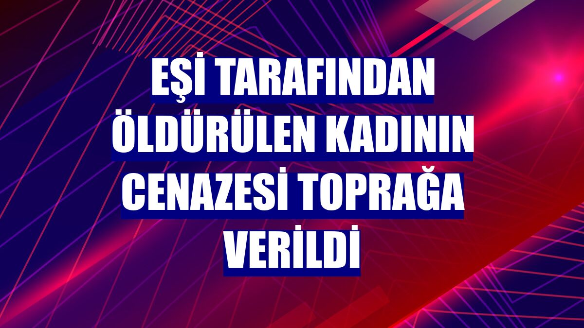 Eşi tarafından öldürülen kadının cenazesi toprağa verildi