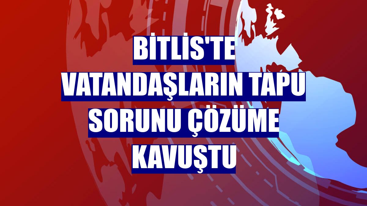 Bitlis'te vatandaşların tapu sorunu çözüme kavuştu