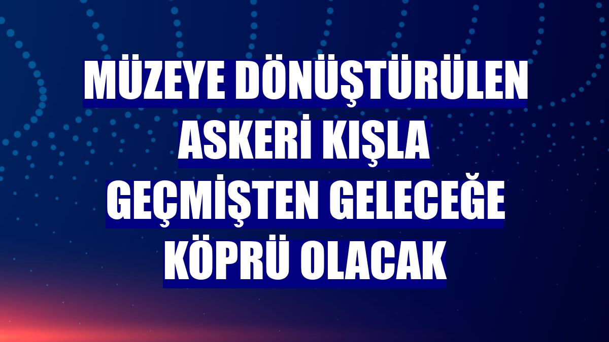 Müzeye dönüştürülen askeri kışla geçmişten geleceğe köprü olacak