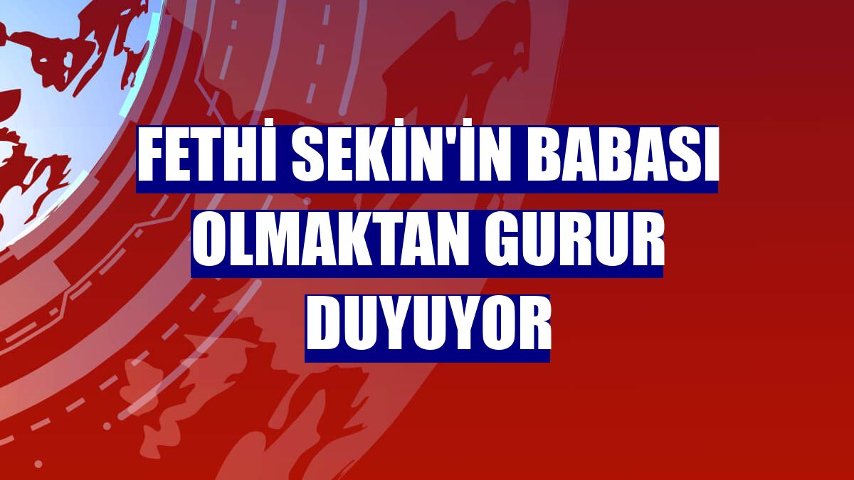 Fethi Sekin'in babası olmaktan gurur duyuyor