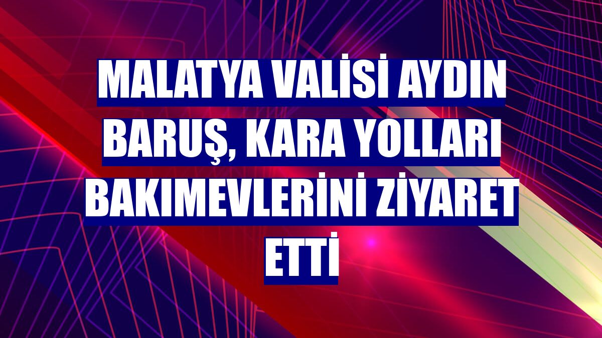 Malatya Valisi Aydın Baruş, kara yolları bakımevlerini ziyaret etti