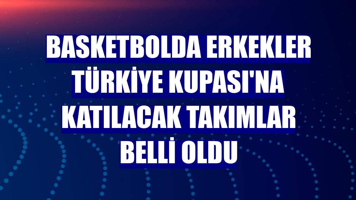 Basketbolda Erkekler Türkiye Kupası'na katılacak takımlar belli oldu