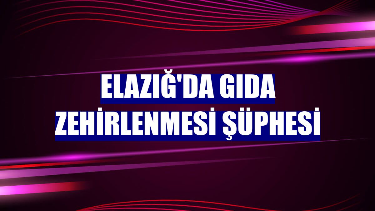 Elazığ'da gıda zehirlenmesi şüphesi