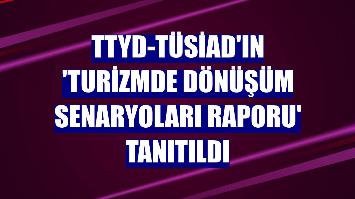 TTYD-TÜSİAD'ın 'Turizmde Dönüşüm Senaryoları Raporu' tanıtıldı