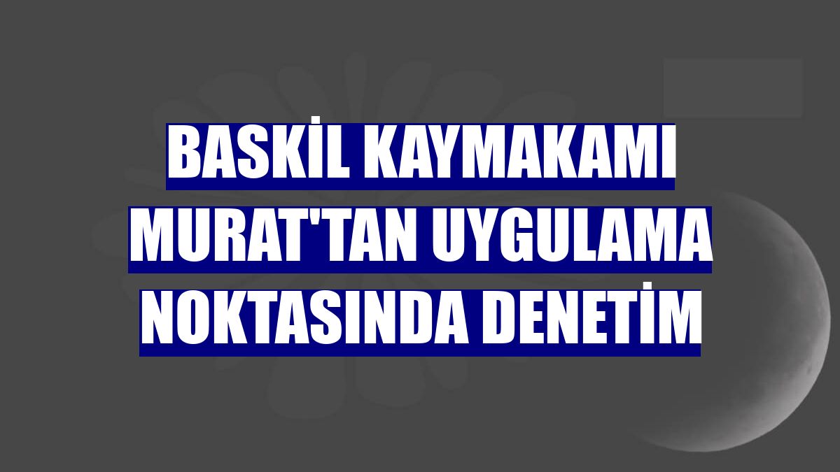 Baskil Kaymakamı Murat'tan uygulama noktasında denetim