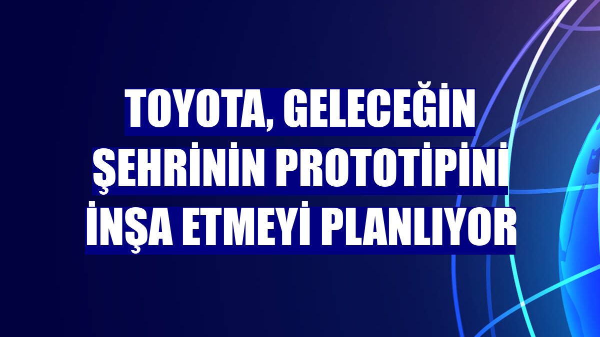Toyota, geleceğin şehrinin prototipini inşa etmeyi planlıyor