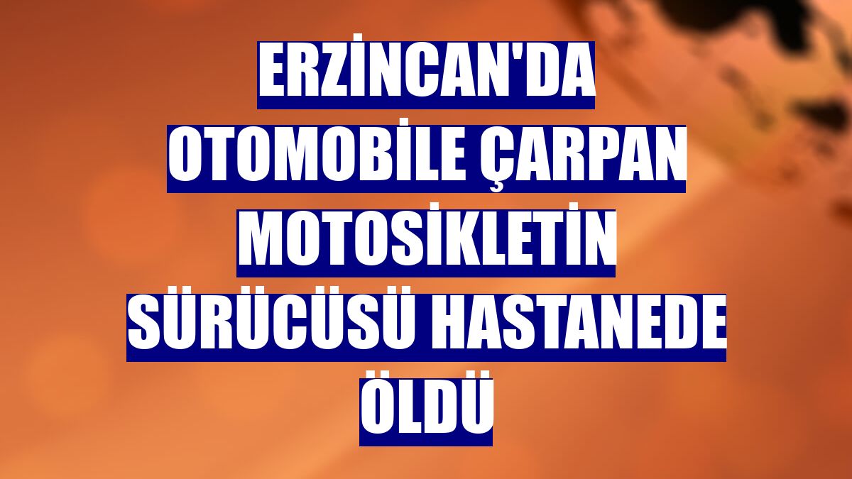 Erzincan'da otomobile çarpan motosikletin sürücüsü hastanede öldü