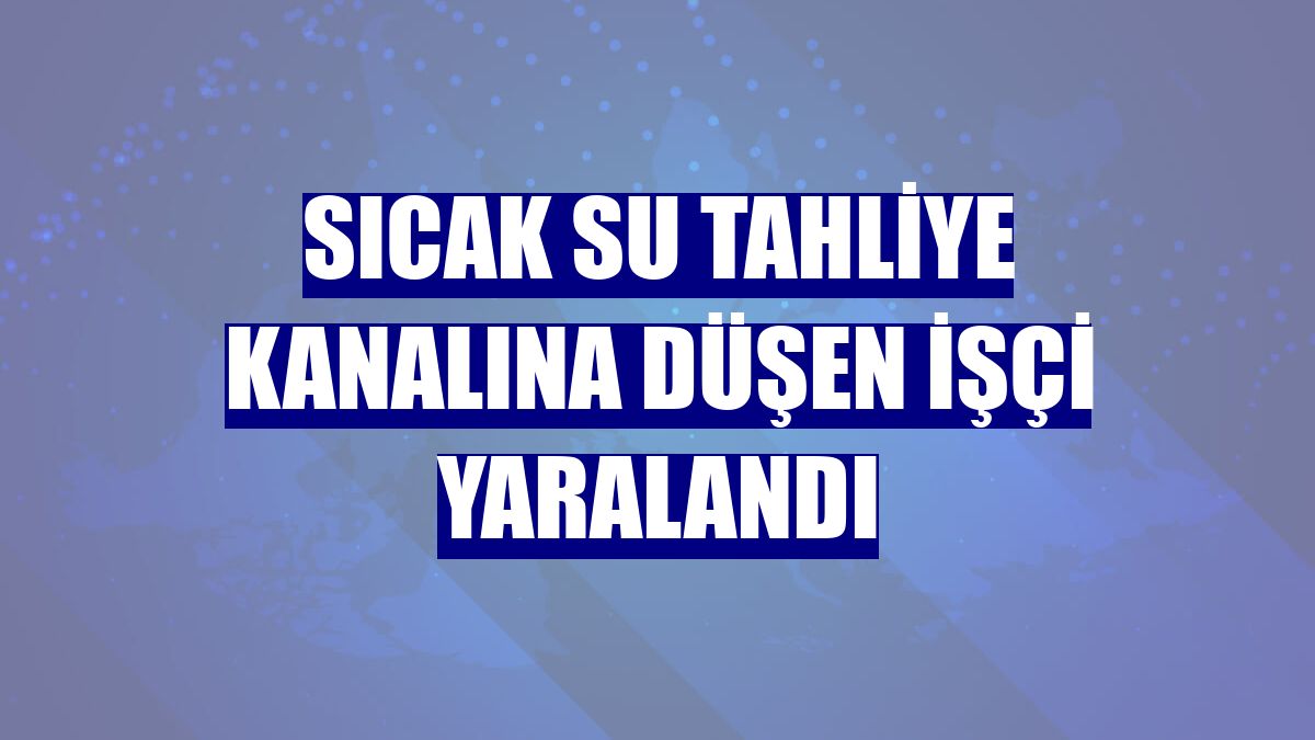 Sıcak su tahliye kanalına düşen işçi yaralandı