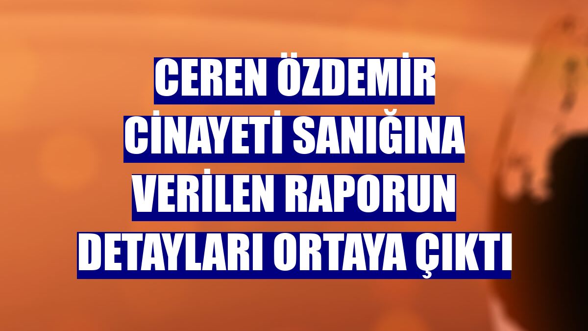 Ceren Özdemir cinayeti sanığına verilen raporun detayları ortaya çıktı