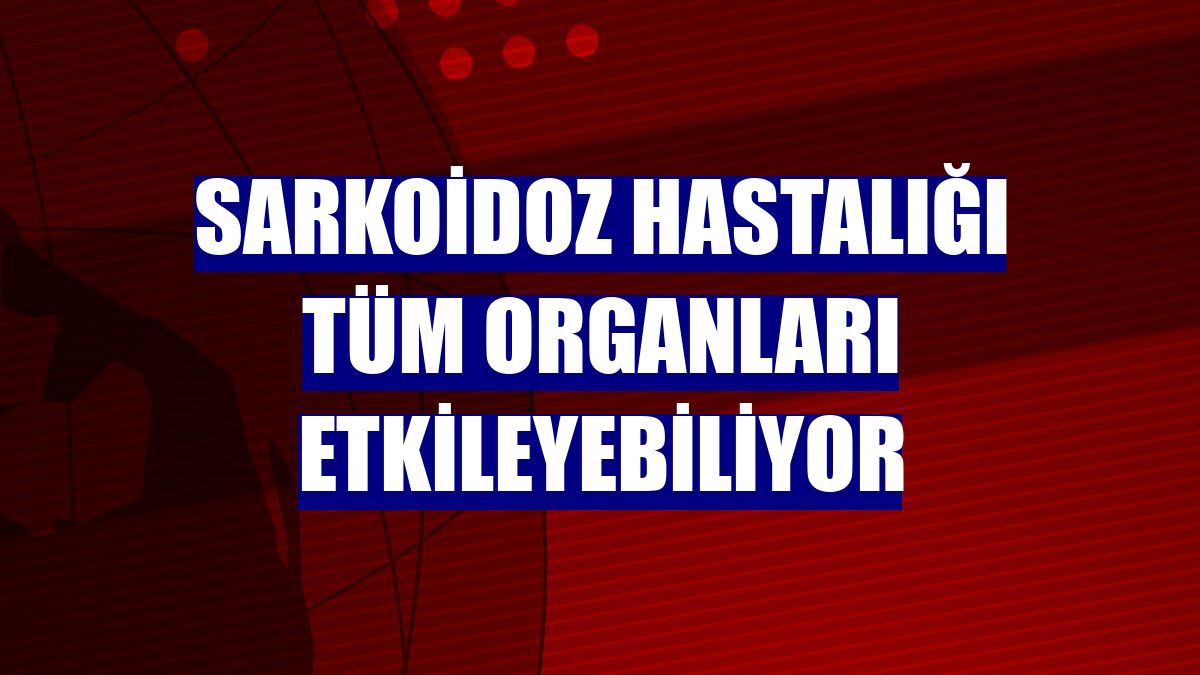 Sarkoidoz hastalığı tüm organları etkileyebiliyor