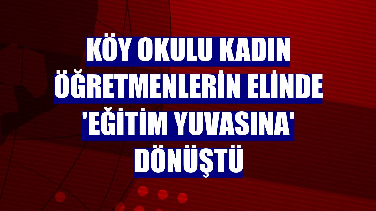 Köy okulu kadın öğretmenlerin elinde 'eğitim yuvasına' dönüştü