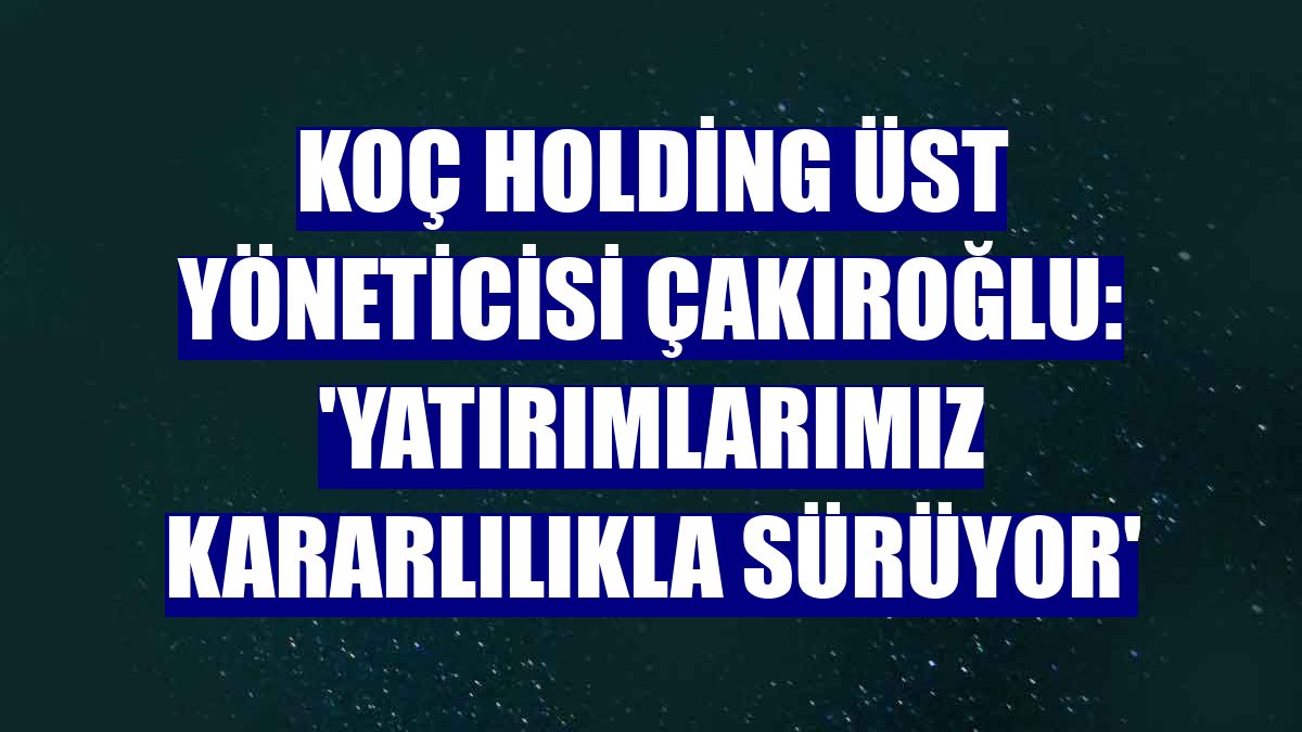 Koç Holding Üst Yöneticisi Çakıroğlu: 'Yatırımlarımız kararlılıkla sürüyor'