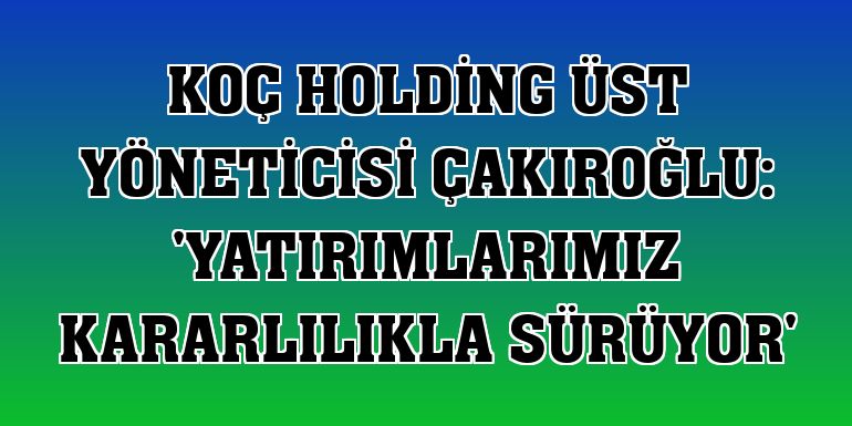 Koç Holding Üst Yöneticisi Çakıroğlu: 'Yatırımlarımız kararlılıkla sürüyor'