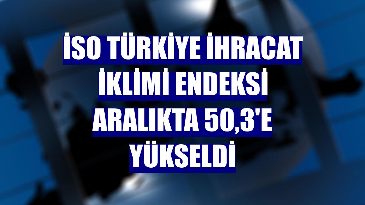 İSO Türkiye İhracat İklimi Endeksi aralıkta 50,3'e yükseldi