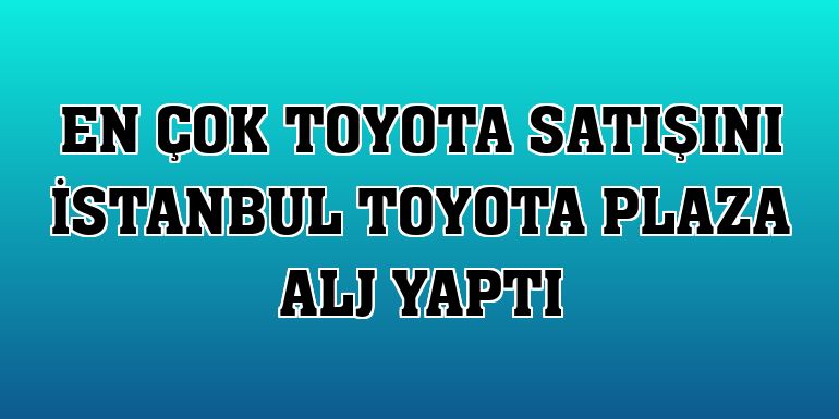 En çok Toyota satışını İstanbul Toyota Plaza ALJ yaptı