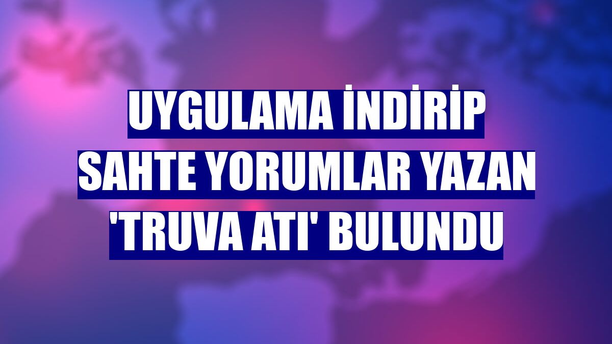 Uygulama indirip sahte yorumlar yazan 'Truva Atı' bulundu