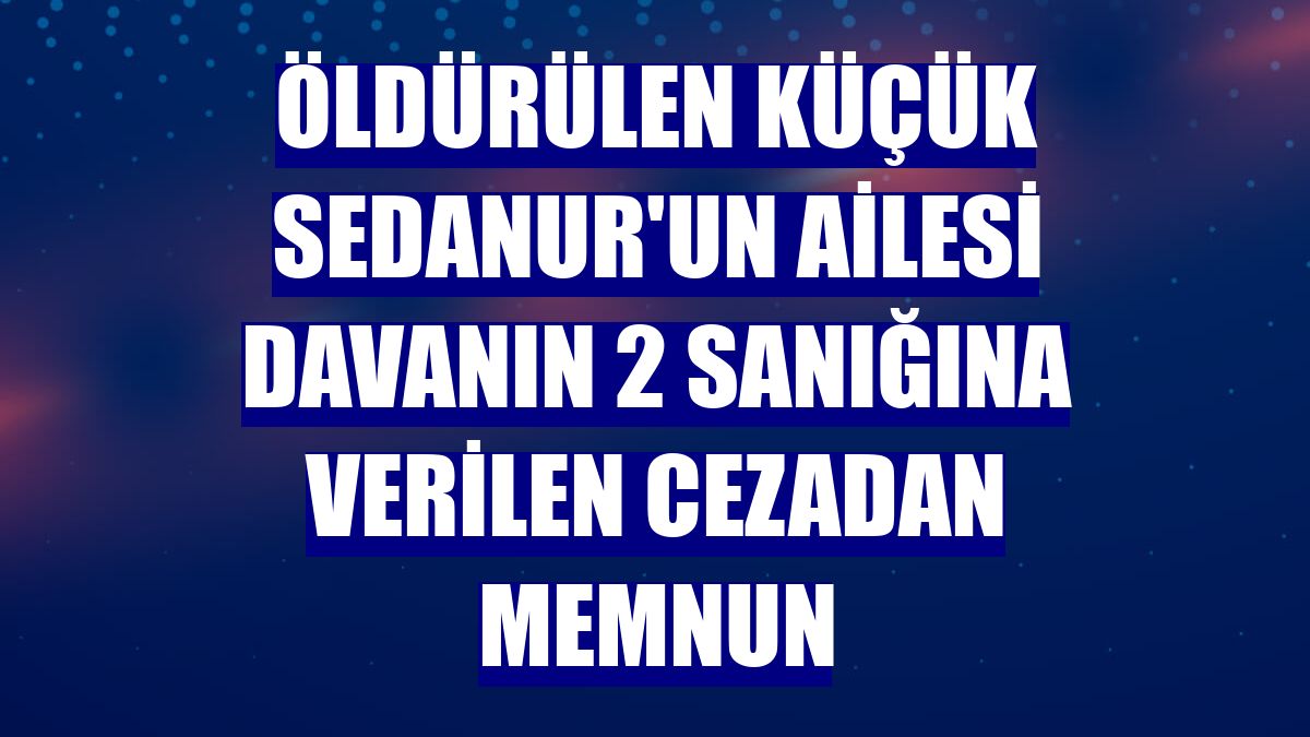 Öldürülen küçük Sedanur'un ailesi davanın 2 sanığına verilen cezadan memnun