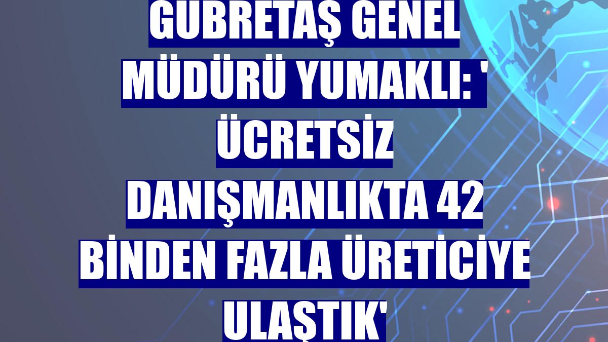 Gübretaş Genel Müdürü Yumaklı: ' Ücretsiz danışmanlıkta 42 binden fazla üreticiye ulaştık'
