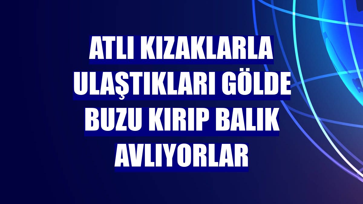 Atlı kızaklarla ulaştıkları gölde buzu kırıp balık avlıyorlar
