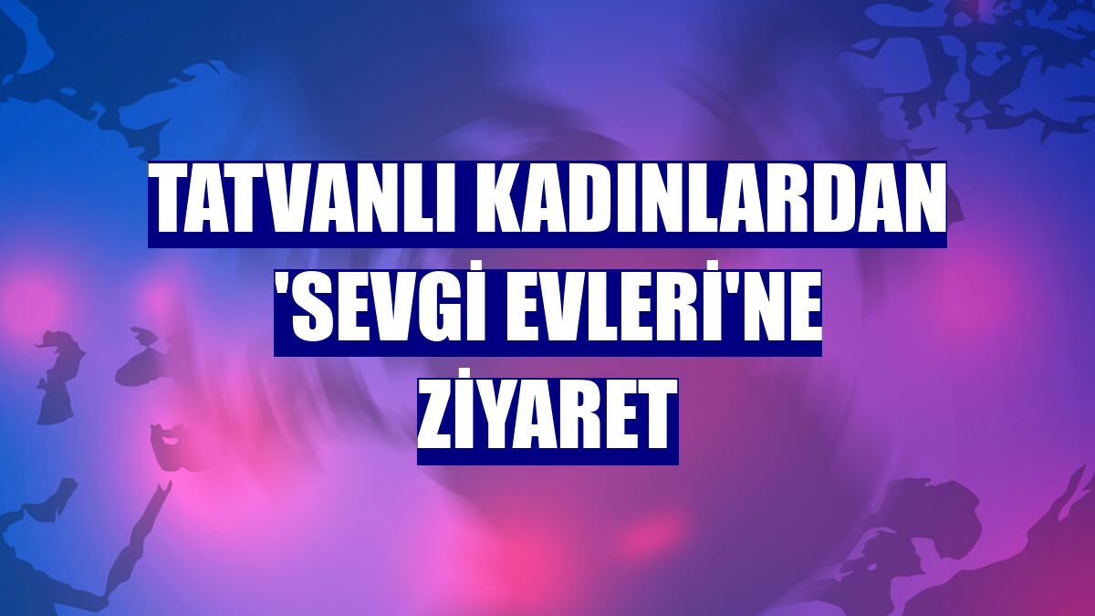 Tatvanlı kadınlardan 'Sevgi Evleri'ne ziyaret