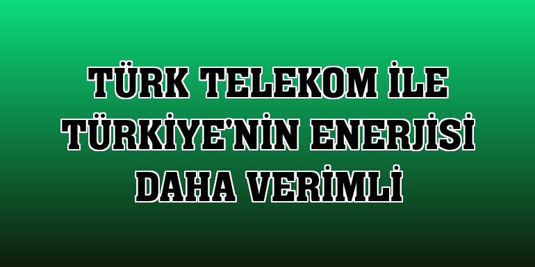 Türk Telekom ile Türkiye'nin enerjisi daha verimli