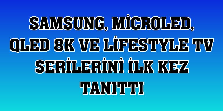 Samsung, MicroLED, QLED 8K ve Lifestyle TV serilerini ilk kez tanıttı