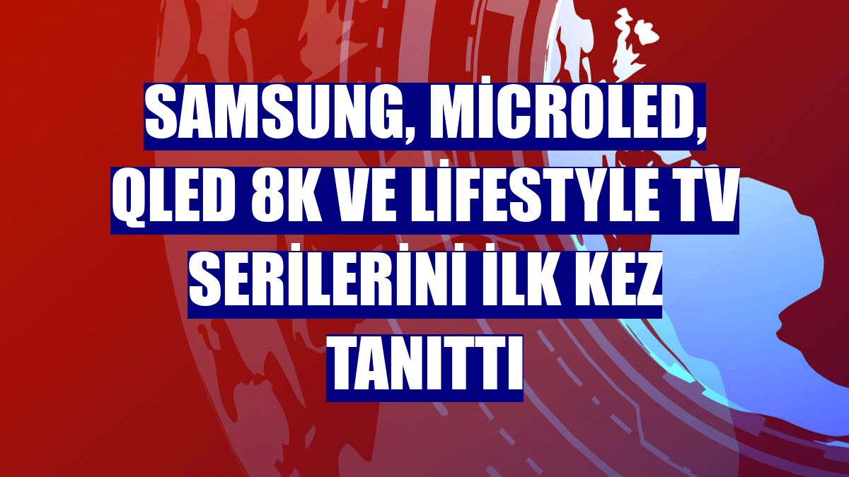 Samsung, MicroLED, QLED 8K ve Lifestyle TV serilerini ilk kez tanıttı