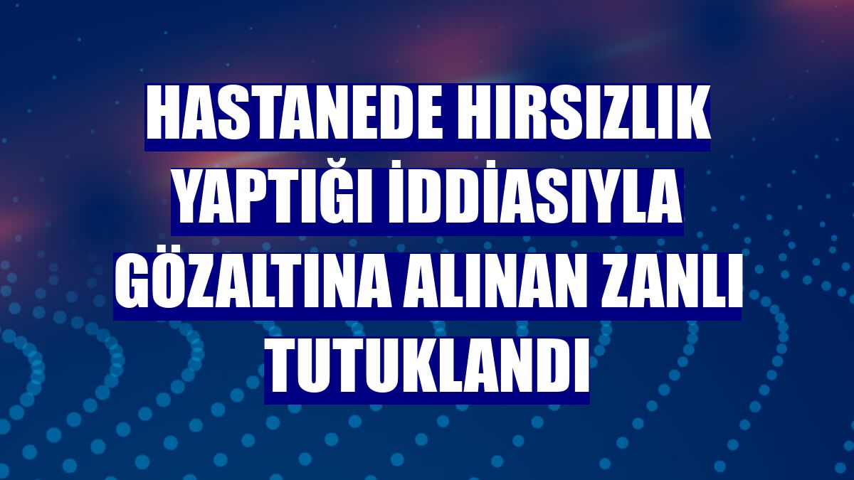 Hastanede hırsızlık yaptığı iddiasıyla gözaltına alınan zanlı tutuklandı