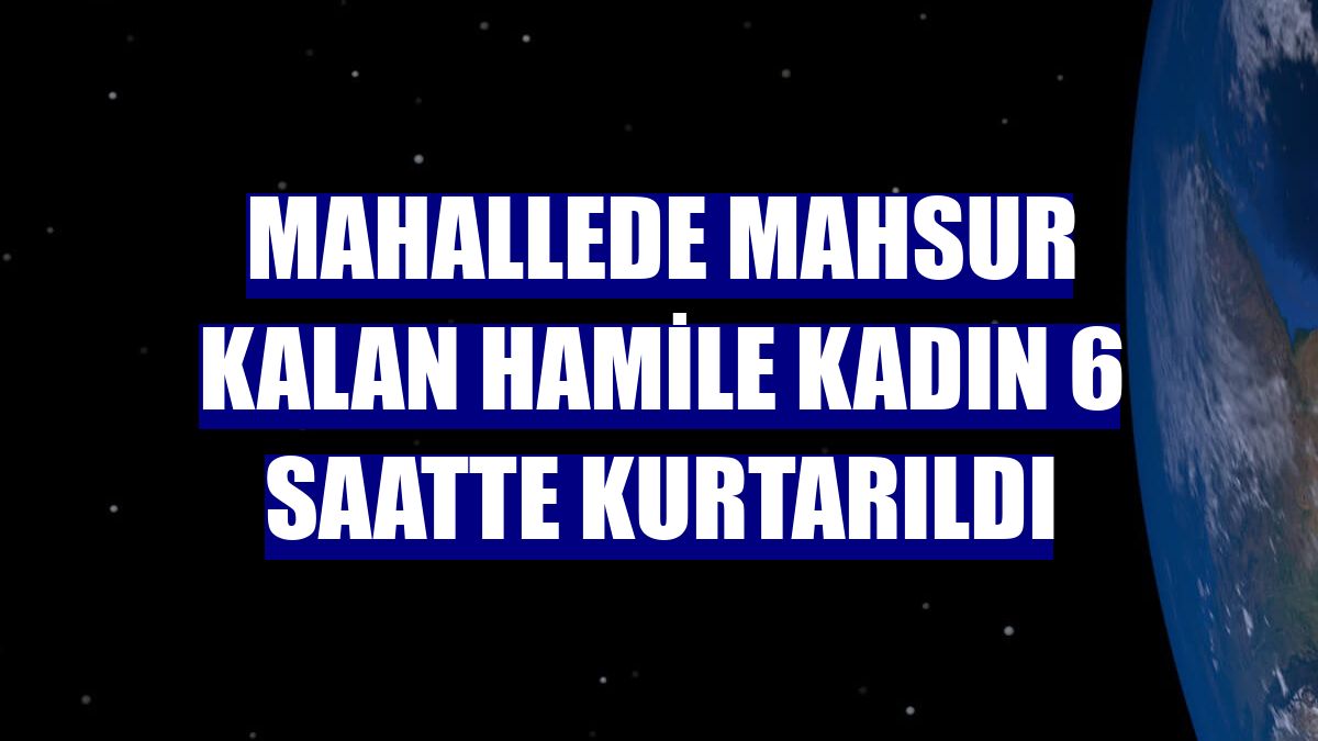Mahallede mahsur kalan hamile kadın 6 saatte kurtarıldı