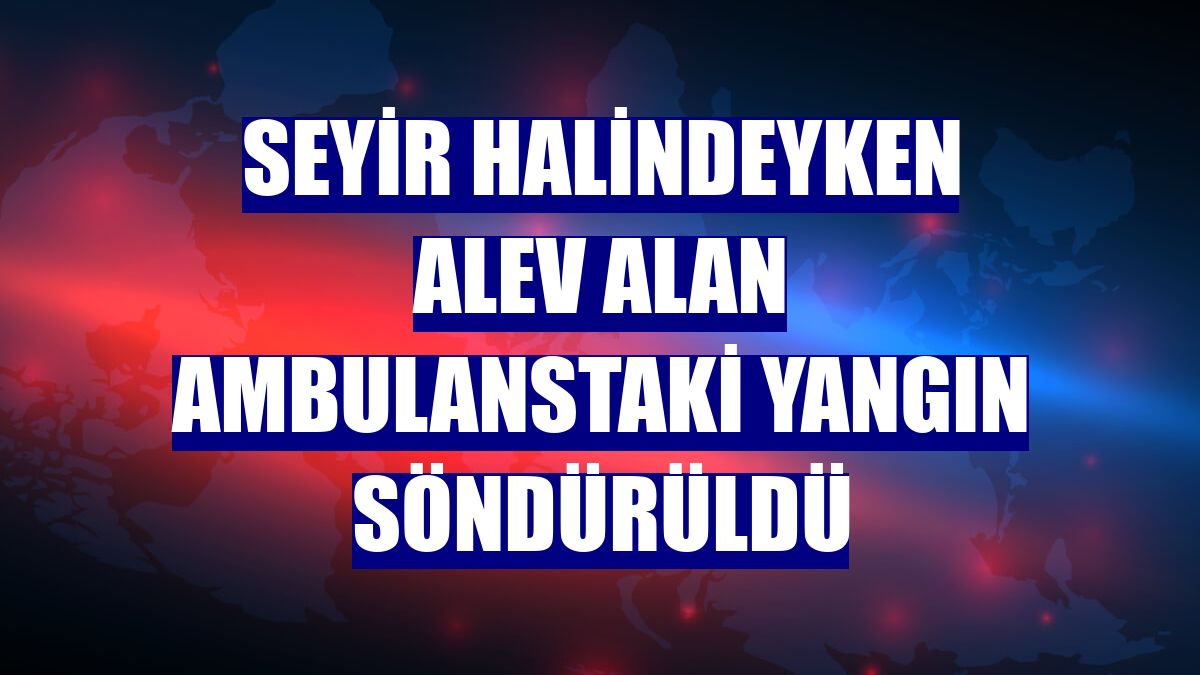 Seyir halindeyken alev alan ambulanstaki yangın söndürüldü