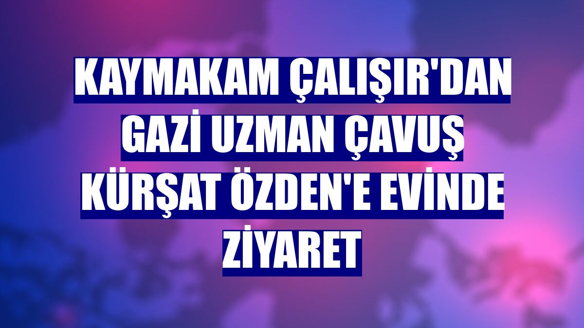 Kaymakam Çalışır'dan gazi Uzman Çavuş Kürşat Özden'e evinde ziyaret