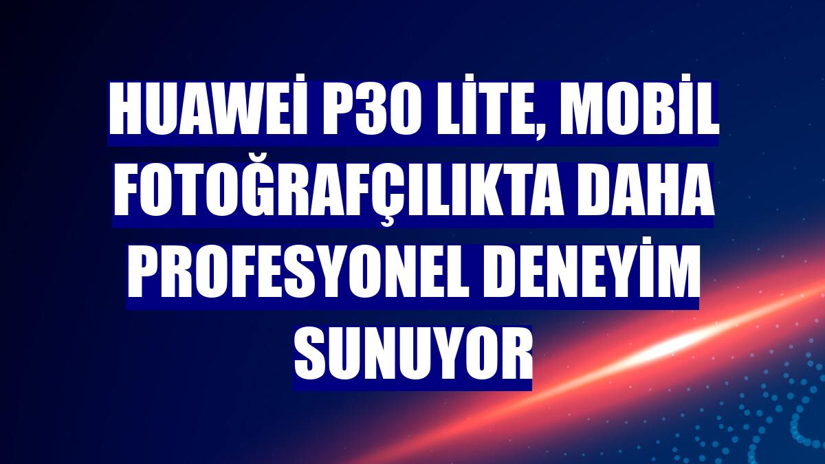 Huawei P30 lite, mobil fotoğrafçılıkta daha profesyonel deneyim sunuyor
