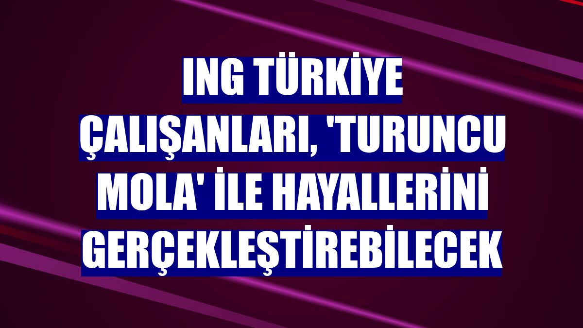 ING Türkiye çalışanları, 'Turuncu Mola' ile hayallerini gerçekleştirebilecek